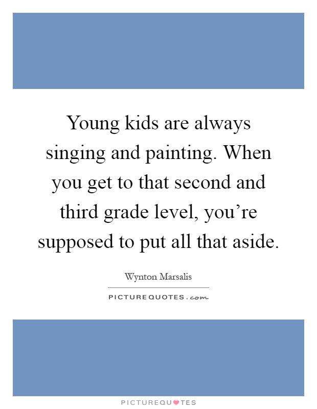 Young kids are always singing and painting. When you get to that second and third grade level, you're supposed to put all that aside Picture Quote #1