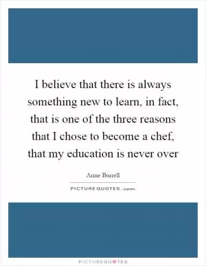 I believe that there is always something new to learn, in fact, that is one of the three reasons that I chose to become a chef, that my education is never over Picture Quote #1