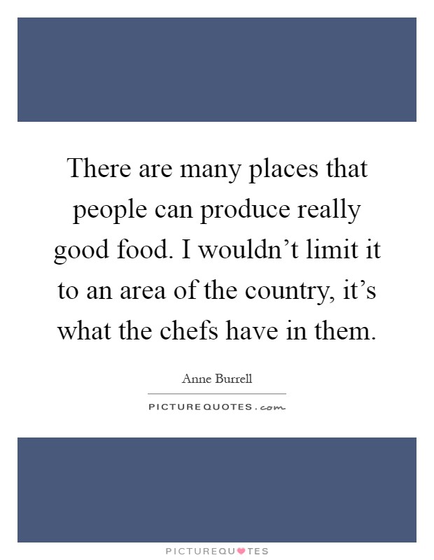 There are many places that people can produce really good food. I wouldn't limit it to an area of the country, it's what the chefs have in them Picture Quote #1