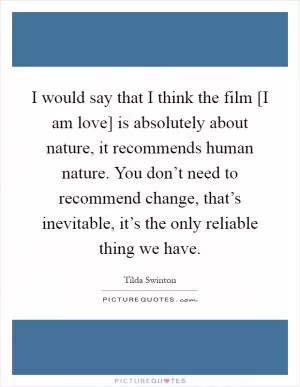 I would say that I think the film [I am love] is absolutely about nature, it recommends human nature. You don’t need to recommend change, that’s inevitable, it’s the only reliable thing we have Picture Quote #1