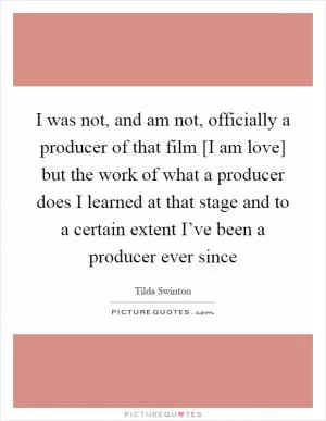 I was not, and am not, officially a producer of that film [I am love] but the work of what a producer does I learned at that stage and to a certain extent I’ve been a producer ever since Picture Quote #1