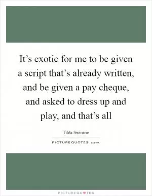 It’s exotic for me to be given a script that’s already written, and be given a pay cheque, and asked to dress up and play, and that’s all Picture Quote #1