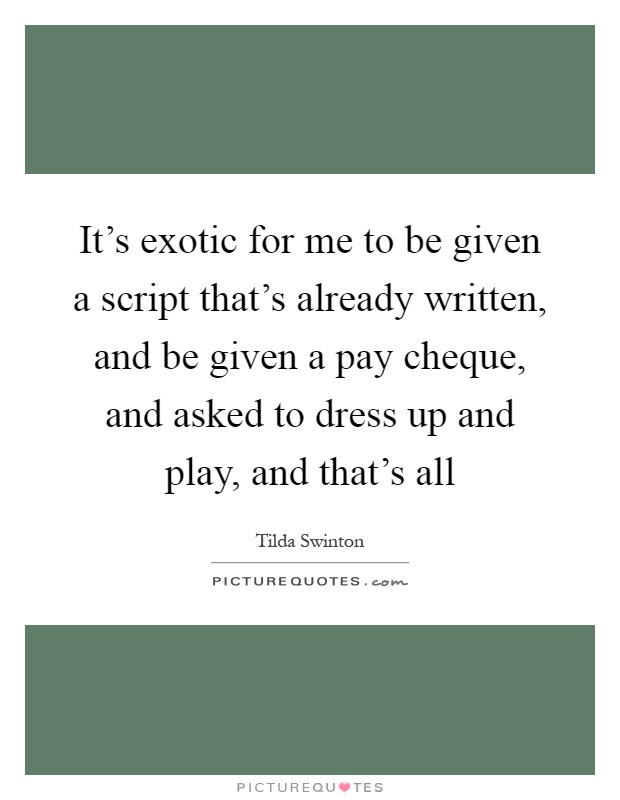 It's exotic for me to be given a script that's already written, and be given a pay cheque, and asked to dress up and play, and that's all Picture Quote #1