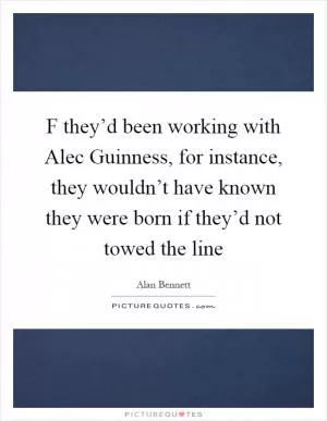 F they’d been working with Alec Guinness, for instance, they wouldn’t have known they were born if they’d not towed the line Picture Quote #1