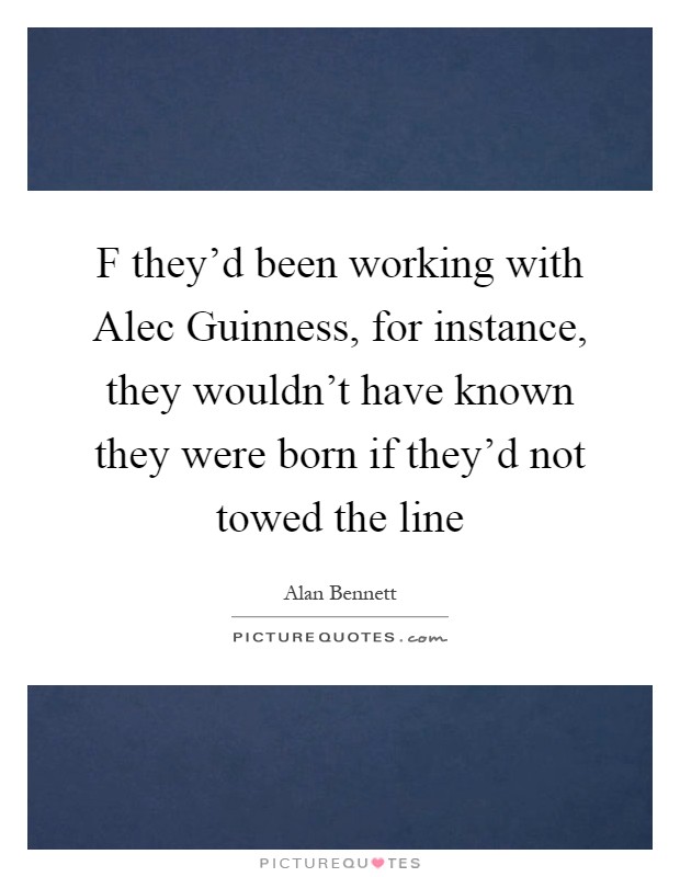 F they'd been working with Alec Guinness, for instance, they wouldn't have known they were born if they'd not towed the line Picture Quote #1