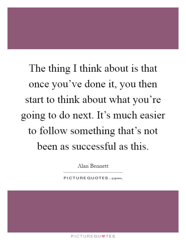 The thing I think about is that once you've done it, you then start to think about what you're going to do next. It's much easier to follow something that's not been as successful as this Picture Quote #1