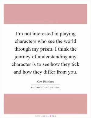 I’m not interested in playing characters who see the world through my prism. I think the journey of understanding any character is to see how they tick and how they differ from you Picture Quote #1