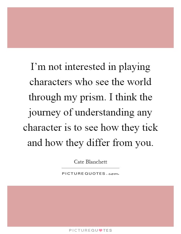 I'm not interested in playing characters who see the world through my prism. I think the journey of understanding any character is to see how they tick and how they differ from you Picture Quote #1