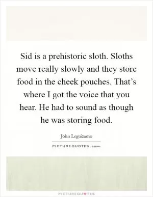 Sid is a prehistoric sloth. Sloths move really slowly and they store food in the cheek pouches. That’s where I got the voice that you hear. He had to sound as though he was storing food Picture Quote #1