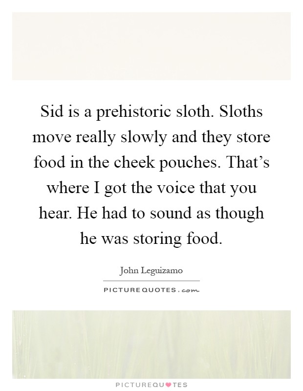 Sid is a prehistoric sloth. Sloths move really slowly and they store food in the cheek pouches. That's where I got the voice that you hear. He had to sound as though he was storing food Picture Quote #1