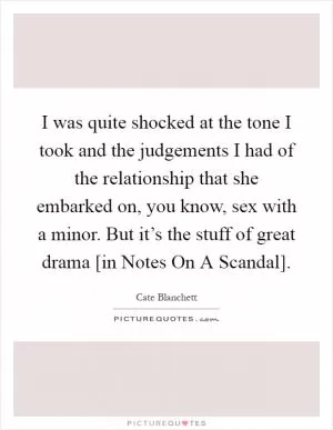 I was quite shocked at the tone I took and the judgements I had of the relationship that she embarked on, you know, sex with a minor. But it’s the stuff of great drama [in Notes On A Scandal] Picture Quote #1