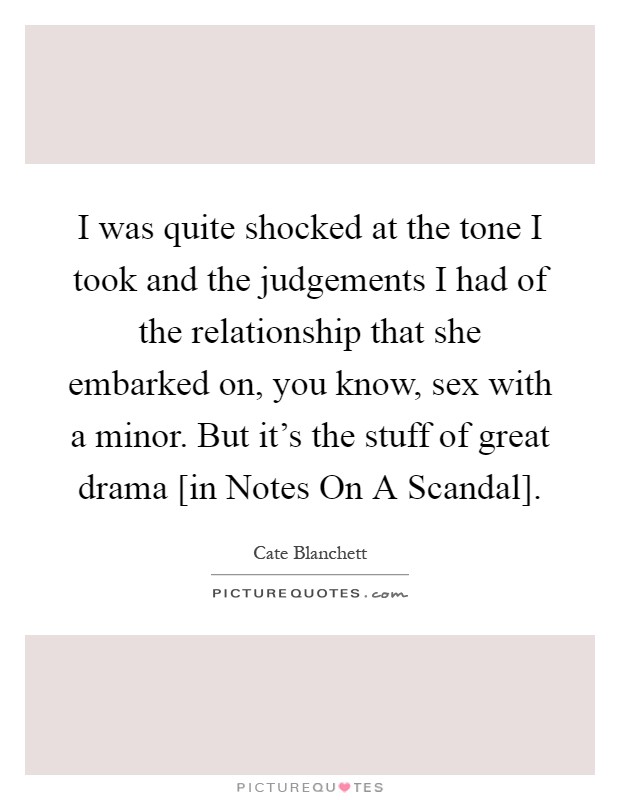 I was quite shocked at the tone I took and the judgements I had of the relationship that she embarked on, you know, sex with a minor. But it's the stuff of great drama [in Notes On A Scandal] Picture Quote #1
