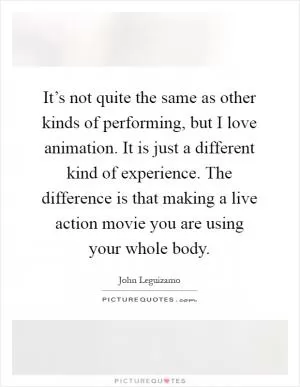 It’s not quite the same as other kinds of performing, but I love animation. It is just a different kind of experience. The difference is that making a live action movie you are using your whole body Picture Quote #1