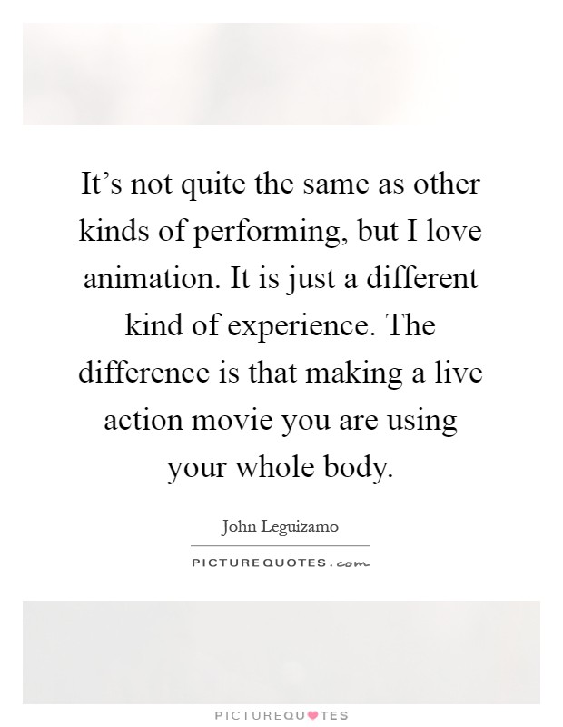 It's not quite the same as other kinds of performing, but I love animation. It is just a different kind of experience. The difference is that making a live action movie you are using your whole body Picture Quote #1