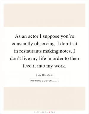 As an actor I suppose you’re constantly observing. I don’t sit in restaurants making notes, I don’t live my life in order to then feed it into my work Picture Quote #1
