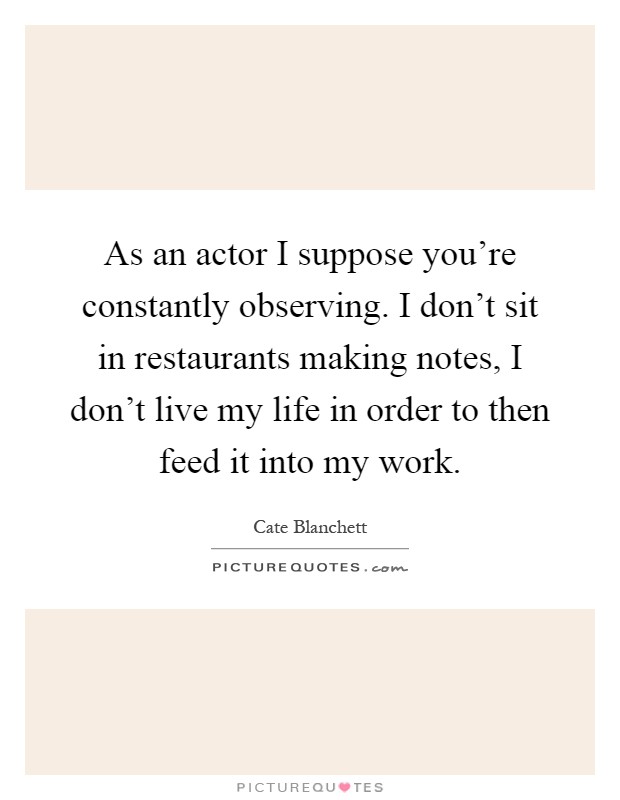 As an actor I suppose you're constantly observing. I don't sit in restaurants making notes, I don't live my life in order to then feed it into my work Picture Quote #1