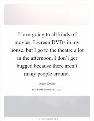 I love going to all kinds of movies, I screen DVDs in my house, but I go to the theatre a lot in the afternoon. I don’t get bugged because there aren’t many people around Picture Quote #1