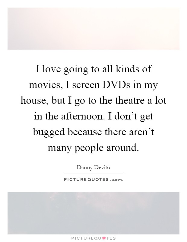 I love going to all kinds of movies, I screen DVDs in my house, but I go to the theatre a lot in the afternoon. I don't get bugged because there aren't many people around Picture Quote #1