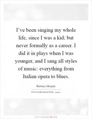 I’ve been singing my whole life, since I was a kid; but never formally as a career. I did it in plays when I was younger, and I sang all styles of music: everything from Italian opera to blues Picture Quote #1