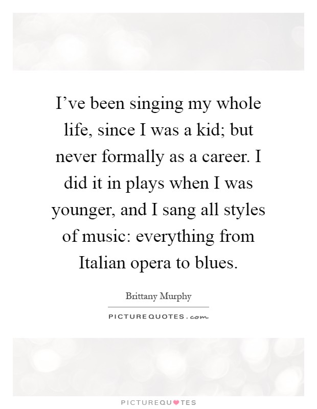 I've been singing my whole life, since I was a kid; but never formally as a career. I did it in plays when I was younger, and I sang all styles of music: everything from Italian opera to blues Picture Quote #1