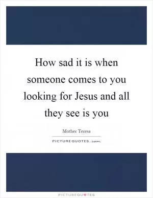 How sad it is when someone comes to you looking for Jesus and all they see is you Picture Quote #1