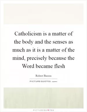 Catholicism is a matter of the body and the senses as much as it is a matter of the mind, precisely because the Word became flesh Picture Quote #1