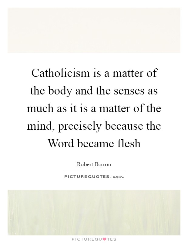 Catholicism is a matter of the body and the senses as much as it is a matter of the mind, precisely because the Word became flesh Picture Quote #1