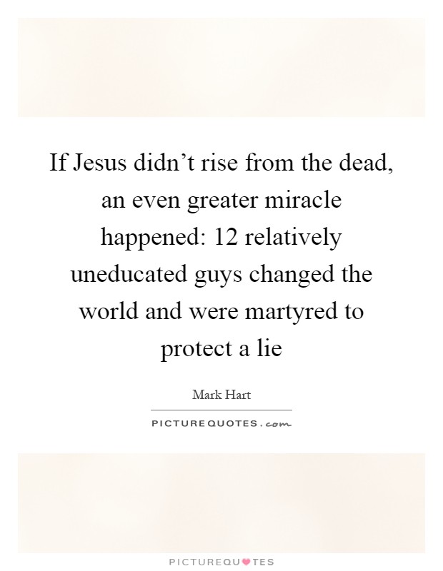 If Jesus didn't rise from the dead, an even greater miracle happened: 12 relatively uneducated guys changed the world and were martyred to protect a lie Picture Quote #1