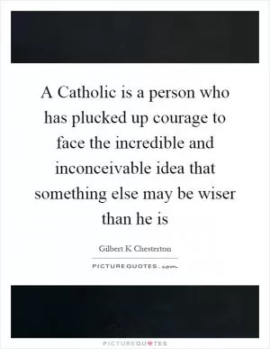 A Catholic is a person who has plucked up courage to face the incredible and inconceivable idea that something else may be wiser than he is Picture Quote #1