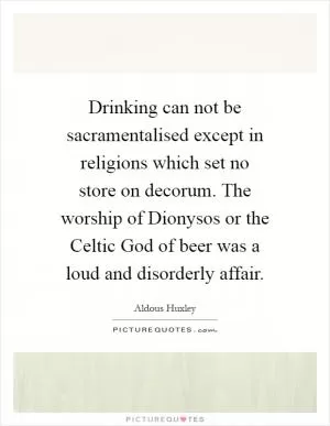 Drinking can not be sacramentalised except in religions which set no store on decorum. The worship of Dionysos or the Celtic God of beer was a loud and disorderly affair Picture Quote #1