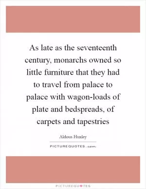 As late as the seventeenth century, monarchs owned so little furniture that they had to travel from palace to palace with wagon-loads of plate and bedspreads, of carpets and tapestries Picture Quote #1