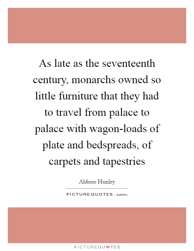 As late as the seventeenth century, monarchs owned so little furniture that they had to travel from palace to palace with wagon-loads of plate and bedspreads, of carpets and tapestries Picture Quote #1