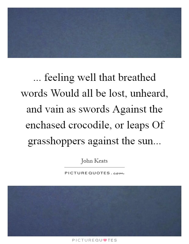 ... feeling well that breathed words Would all be lost, unheard, and vain as swords Against the enchased crocodile, or leaps Of grasshoppers against the sun Picture Quote #1