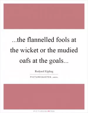...the flannelled fools at the wicket or the mudied oafs at the goals Picture Quote #1