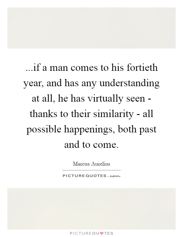 ...if a man comes to his fortieth year, and has any understanding at all, he has virtually seen - thanks to their similarity - all possible happenings, both past and to come Picture Quote #1