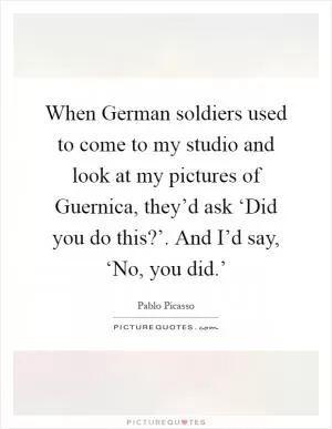 When German soldiers used to come to my studio and look at my pictures of Guernica, they’d ask ‘Did you do this?’. And I’d say, ‘No, you did.’ Picture Quote #1