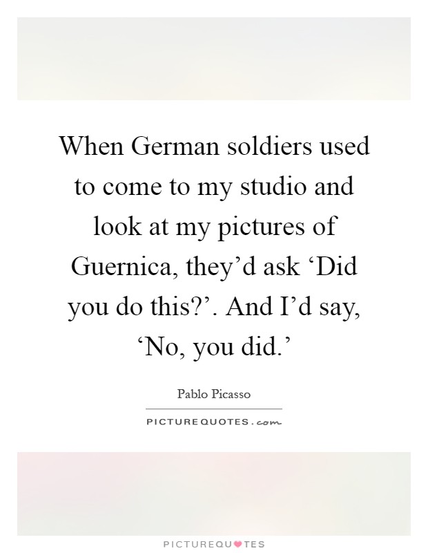 When German soldiers used to come to my studio and look at my pictures of Guernica, they'd ask ‘Did you do this?'. And I'd say, ‘No, you did.' Picture Quote #1