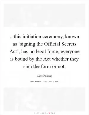 ...this initiation ceremony, known as ‘signing the Official Secrets Act’, has no legal force; everyone is bound by the Act whether they sign the form or not Picture Quote #1
