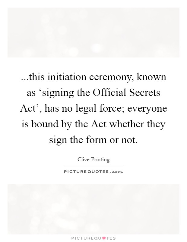 ...this initiation ceremony, known as ‘signing the Official Secrets Act', has no legal force; everyone is bound by the Act whether they sign the form or not Picture Quote #1