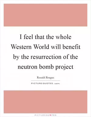 I feel that the whole Western World will benefit by the resurrection of the neutron bomb project Picture Quote #1