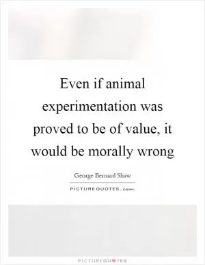 Even if animal experimentation was proved to be of value, it would be morally wrong Picture Quote #1