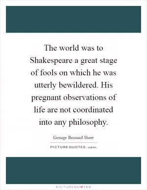 The world was to Shakespeare a great stage of fools on which he was utterly bewildered. His pregnant observations of life are not coordinated into any philosophy Picture Quote #1