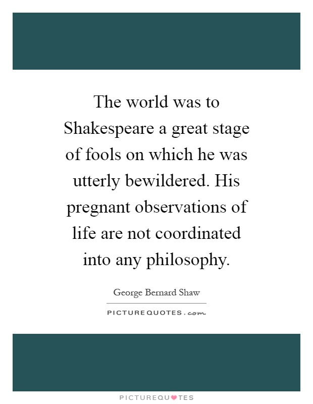 The world was to Shakespeare a great stage of fools on which he was utterly bewildered. His pregnant observations of life are not coordinated into any philosophy Picture Quote #1