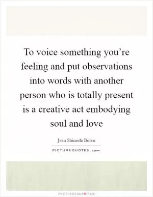 To voice something you’re feeling and put observations into words with another person who is totally present is a creative act embodying soul and love Picture Quote #1