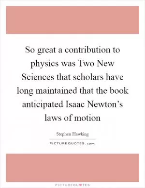So great a contribution to physics was Two New Sciences that scholars have long maintained that the book anticipated Isaac Newton’s laws of motion Picture Quote #1