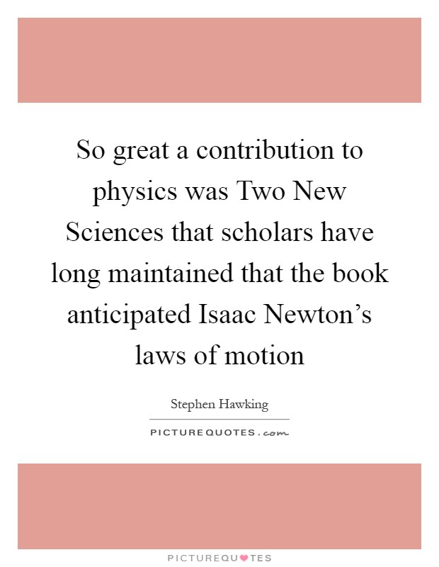 So great a contribution to physics was Two New Sciences that scholars have long maintained that the book anticipated Isaac Newton's laws of motion Picture Quote #1