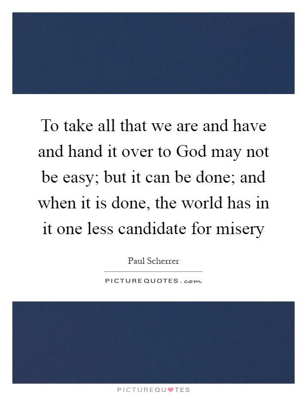 To take all that we are and have and hand it over to God may not be easy; but it can be done; and when it is done, the world has in it one less candidate for misery Picture Quote #1