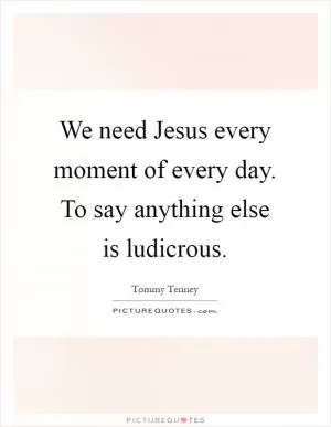 We need Jesus every moment of every day. To say anything else is ludicrous Picture Quote #1