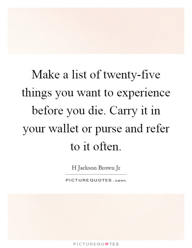 Make a list of twenty-five things you want to experience before you die. Carry it in your wallet or purse and refer to it often Picture Quote #1