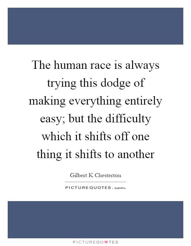 The human race is always trying this dodge of making everything entirely easy; but the difficulty which it shifts off one thing it shifts to another Picture Quote #1